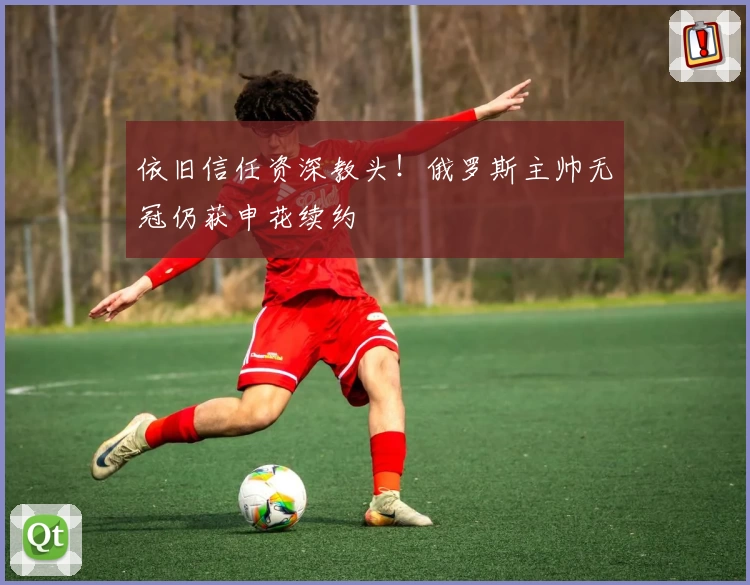 依旧信任资深教头！俄罗斯主帅无冠仍获申花续约
