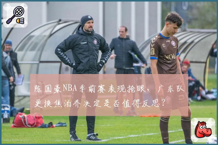 陈国豪NBA季前赛表现抢眼，广东队更换焦泊乔决定是否值得反思？