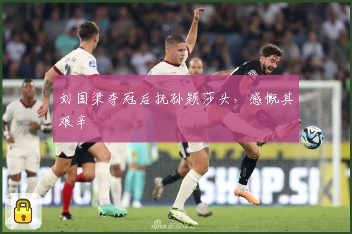 刘国梁夺冠后抚孙颖莎头，感慨其艰辛