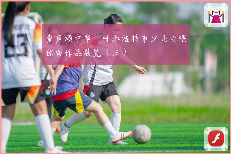 童声颂中华|呼和浩特市少儿合唱优秀作品展览(三)