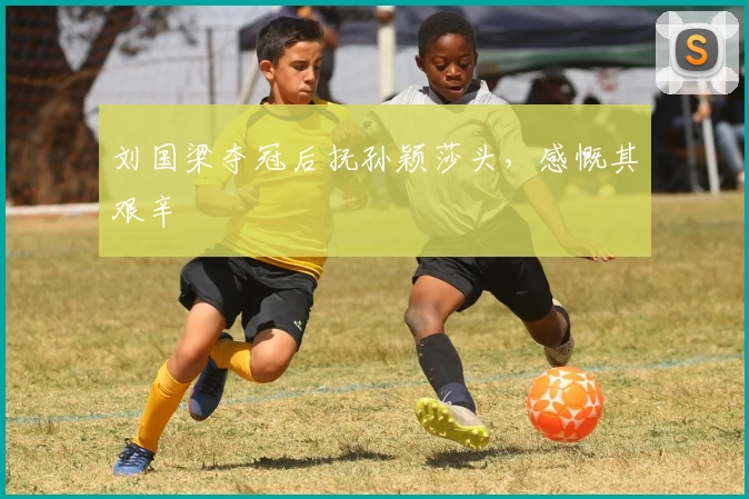 刘国梁夺冠后抚孙颖莎头，感慨其艰辛