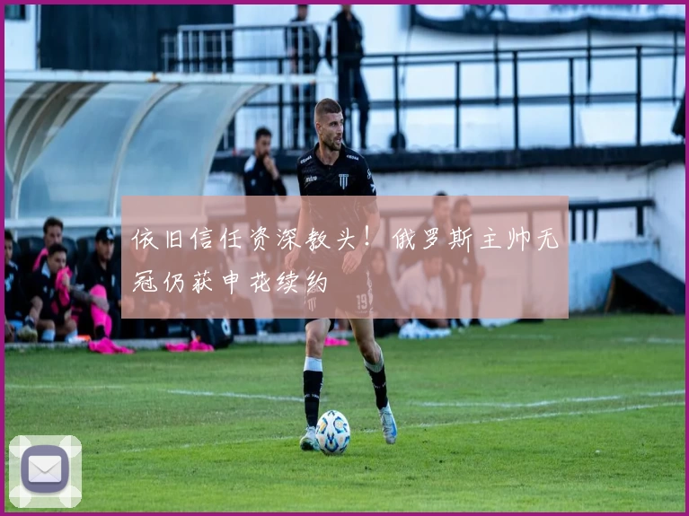 依旧信任资深教头！俄罗斯主帅无冠仍获申花续约
