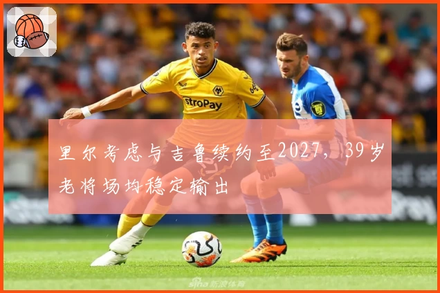 里尔考虑与吉鲁续约至2027，39岁老将场均稳定输出