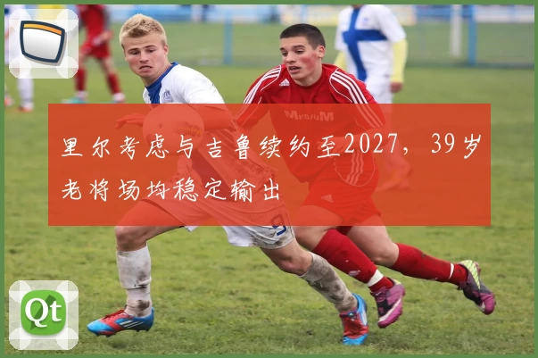 里尔考虑与吉鲁续约至2027，39岁老将场均稳定输出