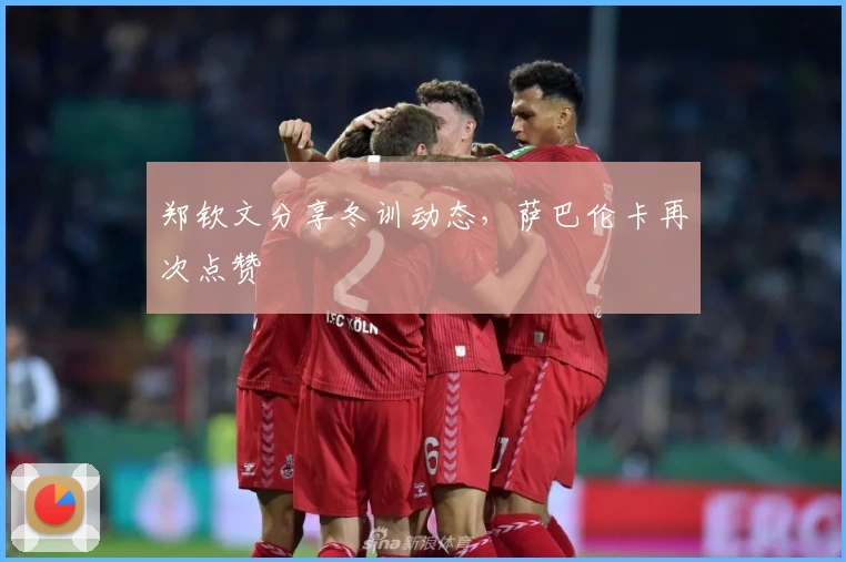 郑钦文分享冬训动态，萨巴伦卡再次点赞