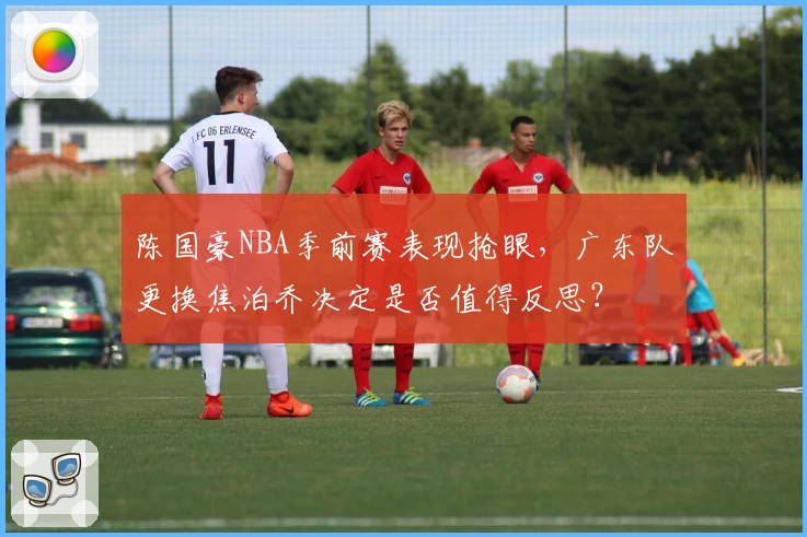 陈国豪NBA季前赛表现抢眼，广东队更换焦泊乔决定是否值得反思？