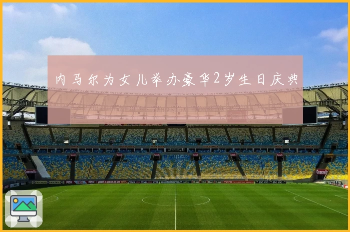 内马尔为女儿举办豪华2岁生日庆典